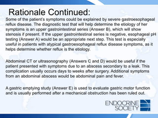 Rationale Continued:
Some of the patient’s symptoms could be explained by severe gastroesophageal
reflux disease. The diagnostic test that will help determine the etiology of her
symptoms is an upper gastrointestinal series (Answer B), which will show
stenosis if present. If the upper gastrointestinal series is negative, esophageal pH
testing (Answer A) would be an appropriate next step. This test is especially
useful in patients with atypical gastroesophageal reflux disease symptoms, as it
helps determine whether reflux is the etiology.
Abdominal CT or ultrasonography (Answers C and D) would be useful if the
patient presented with symptoms due to an abscess secondary to a leak. This
complication usually occurs days to weeks after surgery. Additional symptoms
from an abdominal abscess would be abdominal pain and fever.
A gastric emptying study (Answer E) is used to evaluate gastric motor function
and is usually performed after a mechanical obstruction has been ruled out.
 