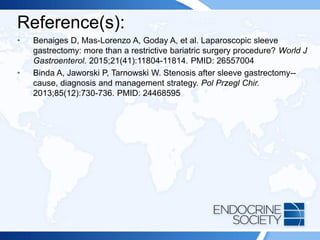 Reference(s):
• Benaiges D, Mas-Lorenzo A, Goday A, et al. Laparoscopic sleeve
gastrectomy: more than a restrictive bariatric surgery procedure? World J
Gastroenterol. 2015;21(41):11804-11814. PMID: 26557004
• Binda A, Jaworski P, Tarnowski W. Stenosis after sleeve gastrectomy--
cause, diagnosis and management strategy. Pol Przegl Chir.
2013;85(12):730-736. PMID: 24468595
 