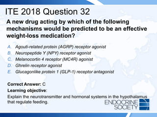 A new drug acting by which of the following
mechanisms would be predicted to be an effective
weight-loss medication?
A. Agouti-related protein (AGRP) receptor agonist
B. Neuropeptide Y (NPY) receptor agonist
C. Melanocortin 4 receptor (MC4R) agonist
D. Ghrelin receptor agonist
E. Glucagonlike protein 1 (GLP-1) receptor antagonist
Correct Answer: C
Learning objective:
Explain the neurotransmitter and hormonal systems in the hypothalamus
that regulate feeding.
ITE 2018 Question 32
 