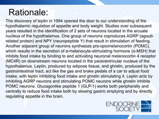 Rationale:
The discovery of leptin in 1994 opened the door to our understanding of the
hypothalamic regulation of appetite and body weight. Studies over subsequent
years resulted in the identification of 2 sets of neurons located in the arcuate
nucleus of the hypothalamus. One group of neurons coproduces AGRP (agouti-
related protein) and NPY (neuropeptide Y) that result in stimulation of feeding.
Another adjacent group of neurons synthesize pro-opiomelanocortin (POMC),
which results in the secretion of α-melanocyte-stimulating hormone (α-MSH) that
inhibits food intake by binding to and activating neuronal melanocortin 4 receptor
(MC4R) on downstream neurons located in the paraventricular nucleus of the
hypothalamus. Leptin, produced by adipose tissue, and ghrelin, produced by the
gastrointestinal tract, act like the gas and brake pedals of a car to adjust food
intake, with leptin inhibiting food intake and ghrelin stimulating it. Leptin acts by
inhibiting AGRP neurons and stimulating POMC neurons while ghrelin inhibits
POMC neurons. Glucagonlike peptide 1 (GLP-1) works both peripherally and
centrally to reduce food intake both by slowing gastric emptying and by directly
regulating appetite in the brain.
 