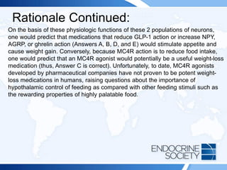 Rationale Continued:
On the basis of these physiologic functions of these 2 populations of neurons,
one would predict that medications that reduce GLP-1 action or increase NPY,
AGRP, or ghrelin action (Answers A, B, D, and E) would stimulate appetite and
cause weight gain. Conversely, because MC4R action is to reduce food intake,
one would predict that an MC4R agonist would potentially be a useful weight-loss
medication (thus, Answer C is correct). Unfortunately, to date, MC4R agonists
developed by pharmaceutical companies have not proven to be potent weight-
loss medications in humans, raising questions about the importance of
hypothalamic control of feeding as compared with other feeding stimuli such as
the rewarding properties of highly palatable food.
 