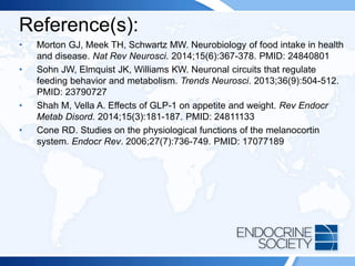 Reference(s):
• Morton GJ, Meek TH, Schwartz MW. Neurobiology of food intake in health
and disease. Nat Rev Neurosci. 2014;15(6):367-378. PMID: 24840801
• Sohn JW, Elmquist JK, Williams KW. Neuronal circuits that regulate
feeding behavior and metabolism. Trends Neurosci. 2013;36(9):504-512.
PMID: 23790727
• Shah M, Vella A. Effects of GLP-1 on appetite and weight. Rev Endocr
Metab Disord. 2014;15(3):181-187. PMID: 24811133
• Cone RD. Studies on the physiological functions of the melanocortin
system. Endocr Rev. 2006;27(7):736-749. PMID: 17077189
 