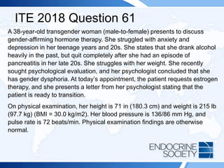 ITE 2018 Question 61
A 38-year-old transgender woman (male-to-female) presents to discuss
gender-affirming hormone therapy. She struggled with anxiety and
depression in her teenage years and 20s. She states that she drank alcohol
heavily in the past, but quit completely after she had an episode of
pancreatitis in her late 20s. She struggles with her weight. She recently
sought psychological evaluation, and her psychologist concluded that she
has gender dysphoria. At today’s appointment, the patient requests estrogen
therapy, and she presents a letter from her psychologist stating that the
patient is ready to transition.
On physical examination, her height is 71 in (180.3 cm) and weight is 215 lb
(97.7 kg) (BMI = 30.0 kg/m2). Her blood pressure is 136/86 mm Hg, and
pulse rate is 72 beats/min. Physical examination findings are otherwise
normal.
 