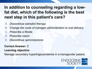 In addition to counseling regarding a low-
fat diet, which of the following is the best
next step in this patient’s care?
A. Discontinue estradiol therapy
B. Change the route of estrogen administration to oral delivery
C. Prescribe a fibrate
D. Prescribe niacin
E. Discontinue spironolactone
Correct Answer: C
Learning objective:
Manage secondary hypertriglyceridemia in a transgender patient.
 