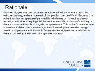 Rationale:
Elevated triglycerides can occur in susceptible individuals who are prescribed
estrogen therapy, and management of this problem can be difficult. Because this
patient has had an episode of pancreatitis, which may or may not be alcohol
related, she is at relatively high risk for another episode, and watchful waiting or
dietary control as the sole strategy is not appropriate. This patient’s estradiol level
is barely out of the normal male range; thus, increasing her estradiol dosage
would be appropriate and this could further elevate triglycerides. In addition to
dietary counseling, medication changes are indicated.
 