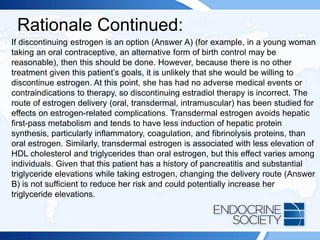 Rationale Continued:
If discontinuing estrogen is an option (Answer A) (for example, in a young woman
taking an oral contraceptive, an alternative form of birth control may be
reasonable), then this should be done. However, because there is no other
treatment given this patient’s goals, it is unlikely that she would be willing to
discontinue estrogen. At this point, she has had no adverse medical events or
contraindications to therapy, so discontinuing estradiol therapy is incorrect. The
route of estrogen delivery (oral, transdermal, intramuscular) has been studied for
effects on estrogen-related complications. Transdermal estrogen avoids hepatic
first-pass metabolism and tends to have less induction of hepatic protein
synthesis, particularly inflammatory, coagulation, and fibrinolysis proteins, than
oral estrogen. Similarly, transdermal estrogen is associated with less elevation of
HDL cholesterol and triglycerides than oral estrogen, but this effect varies among
individuals. Given that this patient has a history of pancreatitis and substantial
triglyceride elevations while taking estrogen, changing the delivery route (Answer
B) is not sufficient to reduce her risk and could potentially increase her
triglyceride elevations.
 