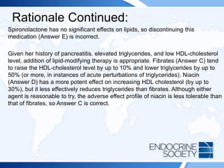 Rationale Continued:
Spironolactone has no significant effects on lipids, so discontinuing this
medication (Answer E) is incorrect.
Given her history of pancreatitis, elevated triglycerides, and low HDL-cholesterol
level, addition of lipid-modifying therapy is appropriate. Fibrates (Answer C) tend
to raise the HDL-cholesterol level by up to 10% and lower triglycerides by up to
50% (or more, in instances of acute perturbations of triglycerides). Niacin
(Answer D) has a more potent effect on increasing HDL cholesterol (by up to
30%), but it less effectively reduces triglycerides than fibrates. Although either
agent is reasonable to try, the adverse effect profile of niacin is less tolerable than
that of fibrates, so Answer C is correct.
 