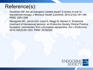 Reference(s):
• Goodman MP. Are all estrogens created equal? A review of oral vs.
transdermal therapy. J Womens Health (Larchmt). 2012;21(2):161-169.
PMID: 22011208
• Meriggiola MC, Jannini EA, Lenzi A, Maggi M, Manieri C. Endocrine
treatment of transsexual persons: an Endocrine Society Clinical Practice
Guideline: commentary from a European perspective. Eur J Endocrinol.
2010;162(5):831-833. PMID: 20150325
 