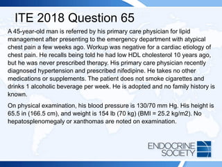 ITE 2018 Question 65
A 45-year-old man is referred by his primary care physician for lipid
management after presenting to the emergency department with atypical
chest pain a few weeks ago. Workup was negative for a cardiac etiology of
chest pain. He recalls being told he had low HDL cholesterol 10 years ago,
but he was never prescribed therapy. His primary care physician recently
diagnosed hypertension and prescribed nifedipine. He takes no other
medications or supplements. The patient does not smoke cigarettes and
drinks 1 alcoholic beverage per week. He is adopted and no family history is
known.
On physical examination, his blood pressure is 130/70 mm Hg. His height is
65.5 in (166.5 cm), and weight is 154 lb (70 kg) (BMI = 25.2 kg/m2). No
hepatosplenomegaly or xanthomas are noted on examination.
 