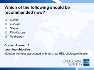 Which of the following should be
recommended now?
A. A statin
B. A fibrate
C. Niacin
D. Pioglitazone
E. No therapy
Correct Answer: A
Learning objective:
Manage the risks associated with very low HDL-cholesterol levels.
 