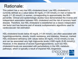 Rationale:
This patient has a very low HDL-cholesterol level. Low HDL-cholesterol is
currently defined as a value below 40 mg/dL (<1.04 mmol/L) in men or below 50
mg/dL (<1.30 mmol/L) in women, corresponding to approximately the 50th
percentile. Clinical and epidemiologic studies have demonstrated the inverse and
independent association between HDL cholesterol and the risk of coronary heart
disease. Therefore, low HDL cholesterol is established as a classic independent
risk factor and has become part of several multiparametric algorithms used for
cardiovascular risk estimation.
HDL-cholesterol levels below 40 mg/dL (<1.04 mmol/L) are often associated with
hypertriglyceridemia, obesity, insulin resistance, and diabetes. However, marked
HDL-cholesterol deficiency with values below 20 mg/dL (<0.52 mmol/L) is rare
and can be associated very high triglyceride levels (>500 mg/dL [5.65 mmol/L]).
However, in the absence of severe hypertriglyceridemia, such low HDL-
cholesterol levels are associated with perturbations in the HDL metabolic
pathways, which is typically a result of impaired HDL biogenesis.
 