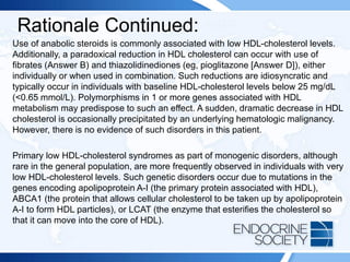 Rationale Continued:
Use of anabolic steroids is commonly associated with low HDL-cholesterol levels.
Additionally, a paradoxical reduction in HDL cholesterol can occur with use of
fibrates (Answer B) and thiazolidinediones (eg, pioglitazone [Answer D]), either
individually or when used in combination. Such reductions are idiosyncratic and
typically occur in individuals with baseline HDL-cholesterol levels below 25 mg/dL
(<0.65 mmol/L). Polymorphisms in 1 or more genes associated with HDL
metabolism may predispose to such an effect. A sudden, dramatic decrease in HDL
cholesterol is occasionally precipitated by an underlying hematologic malignancy.
However, there is no evidence of such disorders in this patient.
Primary low HDL-cholesterol syndromes as part of monogenic disorders, although
rare in the general population, are more frequently observed in individuals with very
low HDL-cholesterol levels. Such genetic disorders occur due to mutations in the
genes encoding apolipoprotein A-I (the primary protein associated with HDL),
ABCA1 (the protein that allows cellular cholesterol to be taken up by apolipoprotein
A-I to form HDL particles), or LCAT (the enzyme that esterifies the cholesterol so
that it can move into the core of HDL).
 