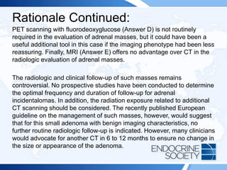 Rationale Continued:
PET scanning with fluorodeoxyglucose (Answer D) is not routinely
required in the evaluation of adrenal masses, but it could have been a
useful additional tool in this case if the imaging phenotype had been less
reassuring. Finally, MRI (Answer E) offers no advantage over CT in the
radiologic evaluation of adrenal masses.
The radiologic and clinical follow-up of such masses remains
controversial. No prospective studies have been conducted to determine
the optimal frequency and duration of follow-up for adrenal
incidentalomas. In addition, the radiation exposure related to additional
CT scanning should be considered. The recently published European
guideline on the management of such masses, however, would suggest
that for this small adenoma with benign imaging characteristics, no
further routine radiologic follow-up is indicated. However, many clinicians
would advocate for another CT in 6 to 12 months to ensure no change in
the size or appearance of the adenoma.
 