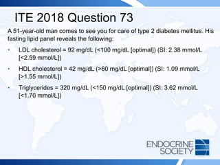 ITE 2018 Question 73
A 51-year-old man comes to see you for care of type 2 diabetes mellitus. His
fasting lipid panel reveals the following:
• LDL cholesterol = 92 mg/dL (<100 mg/dL [optimal]) (SI: 2.38 mmol/L
[<2.59 mmol/L])
• HDL cholesterol = 42 mg/dL (>60 mg/dL [optimal]) (SI: 1.09 mmol/L
[>1.55 mmol/L])
• Triglycerides = 320 mg/dL (<150 mg/dL [optimal]) (SI: 3.62 mmol/L
[<1.70 mmol/L])
 