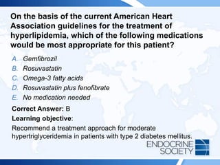On the basis of the current American Heart
Association guidelines for the treatment of
hyperlipidemia, which of the following medications
would be most appropriate for this patient?
A. Gemfibrozil
B. Rosuvastatin
C. Omega-3 fatty acids
D. Rosuvastatin plus fenofibrate
E. No medication needed
Correct Answer: B
Learning objective:
Recommend a treatment approach for moderate
hypertriglyceridemia in patients with type 2 diabetes mellitus.
 