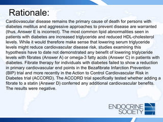 Rationale:
Cardiovascular disease remains the primary cause of death for persons with
diabetes mellitus and aggressive approaches to prevent disease are warranted
(thus, Answer E is incorrect). The most common lipid abnormalities seen in
patients with diabetes are increased triglyceride and reduced HDL-cholesterol
levels. While it would therefore make sense that lowering serum triglyceride
levels might reduce cardiovascular disease risk, studies examining this
hypothesis have to date not demonstrated any benefit of lowering triglyceride
levels with fibrates (Answer A) or omega-3 fatty acids (Answer C) in patients with
diabetes. Fibrate therapy for individuals with diabetes failed to show a reduction
in primary cardiovascular end points in the Bezafibrate Infarction Prevention
(BIP) trial and more recently in the Action to Control Cardiovascular Risk in
Diabetes trial (ACCORD). The ACCORD trial specifically tested whether adding a
fibrate to a statin (Answer D) conferred any additional cardiovascular benefits.
The results were negative.
 