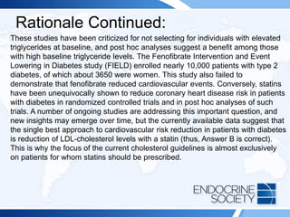 Rationale Continued:
These studies have been criticized for not selecting for individuals with elevated
triglycerides at baseline, and post hoc analyses suggest a benefit among those
with high baseline triglyceride levels. The Fenofibrate Intervention and Event
Lowering in Diabetes study (FIELD) enrolled nearly 10,000 patients with type 2
diabetes, of which about 3650 were women. This study also failed to
demonstrate that fenofibrate reduced cardiovascular events. Conversely, statins
have been unequivocally shown to reduce coronary heart disease risk in patients
with diabetes in randomized controlled trials and in post hoc analyses of such
trials. A number of ongoing studies are addressing this important question, and
new insights may emerge over time, but the currently available data suggest that
the single best approach to cardiovascular risk reduction in patients with diabetes
is reduction of LDL-cholesterol levels with a statin (thus, Answer B is correct).
This is why the focus of the current cholesterol guidelines is almost exclusively
on patients for whom statins should be prescribed.
 