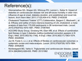 Reference(s):
• Wannamethee SG, Shaper AG, Whincup PH, Lennon L, Sattar N. Impact of
diabetes on cardiovascular disease risk and all-cause mortality in older men:
influence of age at onset, diabetes duration, and established and novel risk
factors. Arch Intern Med. 2011;171(5):404-410. PMID: 21403036
• Cholesterol Treatment Trialists’ (CTT) Collaboration, Baigent C, Blackwell L, et
al. Efficacy and safety of more intensive lowering of LDL cholesterol: a meta-
analysis of data from 170,000 participants in 26 randomised trials. Lancet.
2010;376(9753):1670-1681. PMID: 21067804
• ACCORD Study Group, Ginsberg HN, Elam MB, et al. Effects of combination
lipid therapy in type 2 diabetes mellitus [published correction appears in N
Engl J Med. 2010;362(18):1748]. N Engl J Med. 2010;362(17):1563-1574.
PMID: 20228404
• Jun M, Foote C, Lv J, et al. Effects of fibrates on cardiovascular outcomes: a
systematic review and meta-analysis. Lancet. 2010;375(9729):1875-1884.
PMID: 20462635
• Nordestgaard BG, Varbo A. Triglycerides and cardiovascular disease. Lancet.
2014;384(9943):626-635. PMID: 25131982
 