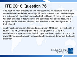 ITE 2018 Question 76
A 32-year-old man presents for lipid management. He reports a history of
elevated cholesterol detected at age 12 years. He was prescribed colestipol
and subsequently lovastatin, which he took until age 18 years. His regimen
was then switched to rosuvastatin, and ezetimibe was soon added. He is
adopted and family history is unknown. He does not smoke cigarettes or
drink alcohol.
On physical examination, his blood pressure is 124/80 mm Hg. His height is
66.5 in (169 cm), and weight is 196 lb (89 kg) (BMI = 31.2 kg/m2).
Xanthelasma are present over the left upper and lower eyelids, and you note
several tendon xanthomas in both Achilles tendons and dorsum of the hands
bilaterally.
 