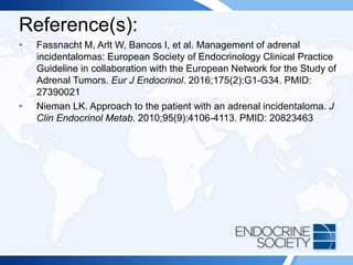 Reference(s):
• Fassnacht M, Arlt W, Bancos I, et al. Management of adrenal
incidentalomas: European Society of Endocrinology Clinical Practice
Guideline in collaboration with the European Network for the Study of
Adrenal Tumors. Eur J Endocrinol. 2016;175(2):G1-G34. PMID:
27390021
• Nieman LK. Approach to the patient with an adrenal incidentaloma. J
Clin Endocrinol Metab. 2010;95(9):4106-4113. PMID: 20823463
 
