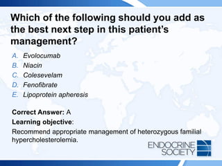 Which of the following should you add as
the best next step in this patient’s
management?
A. Evolocumab
B. Niacin
C. Colesevelam
D. Fenofibrate
E. Lipoprotein apheresis
Correct Answer: A
Learning objective:
Recommend appropriate management of heterozygous familial
hypercholesterolemia.
 