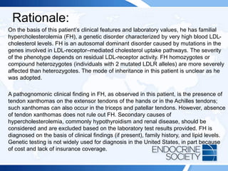 Rationale:
On the basis of this patient’s clinical features and laboratory values, he has familial
hypercholesterolemia (FH), a genetic disorder characterized by very high blood LDL-
cholesterol levels. FH is an autosomal dominant disorder caused by mutations in the
genes involved in LDL-receptor–mediated cholesterol uptake pathways. The severity
of the phenotype depends on residual LDL-receptor activity. FH homozygotes or
compound heterozygotes (individuals with 2 mutated LDLR alleles) are more severely
affected than heterozygotes. The mode of inheritance in this patient is unclear as he
was adopted.
A pathognomonic clinical finding in FH, as observed in this patient, is the presence of
tendon xanthomas on the extensor tendons of the hands or in the Achilles tendons;
such xanthomas can also occur in the triceps and patellar tendons. However, absence
of tendon xanthomas does not rule out FH. Secondary causes of
hypercholesterolemia, commonly hypothyroidism and renal disease, should be
considered and are excluded based on the laboratory test results provided. FH is
diagnosed on the basis of clinical findings (if present), family history, and lipid levels.
Genetic testing is not widely used for diagnosis in the United States, in part because
of cost and lack of insurance coverage.
 