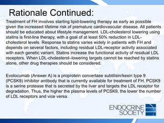 Rationale Continued:
Treatment of FH involves starting lipid-lowering therapy as early as possible
given the increased lifetime risk of premature cardiovascular disease. All patients
should be educated about lifestyle management. LDL-cholesterol lowering using
statins is first-line therapy, with a goal of at least 50% reduction in LDL-
cholesterol levels. Response to statins varies widely in patients with FH and
depends on several factors, including residual LDL-receptor activity associated
with each genetic variant. Statins increase the functional activity of residual LDL
receptors. When LDL-cholesterol–lowering targets cannot be reached by statins
alone, other drug therapies should be considered.
Evolocumab (Answer A) is a proprotein convertase subtilisin/kexin type 9
(PCSK9) inhibitor antibody that is currently available for treatment of FH. PCSK9
is a serine protease that is secreted by the liver and targets the LDL receptor for
degradation. Thus, the higher the plasma levels of PCSK9, the lower the number
of LDL receptors and vice versa.
 
