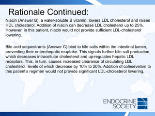 Rationale Continued:
Niacin (Answer B), a water-soluble B vitamin, lowers LDL cholesterol and raises
HDL cholesterol. Addition of niacin can decrease LDL cholesterol up to 25%.
However, in this patient, niacin would not provide sufficient LDL-cholesterol
lowering.
Bile acid sequestrants (Answer C) bind to bile salts within the intestinal lumen,
preventing their enterohepatic reuptake. This signals further bile salt production,
which decreases intracellular cholesterol and up-regulates hepatic LDL
receptors. This, in turn, causes increased clearance of circulating LDL
cholesterol, levels of which decrease by 10% to 20%. Addition of colesevelam to
this patient’s regimen would not provide significant LDL-cholesterol lowering.
 