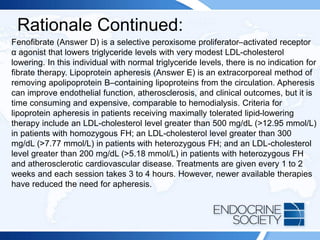 Rationale Continued:
Fenofibrate (Answer D) is a selective peroxisome proliferator–activated receptor
α agonist that lowers triglyceride levels with very modest LDL-cholesterol
lowering. In this individual with normal triglyceride levels, there is no indication for
fibrate therapy. Lipoprotein apheresis (Answer E) is an extracorporeal method of
removing apolipoprotein B–containing lipoproteins from the circulation. Apheresis
can improve endothelial function, atherosclerosis, and clinical outcomes, but it is
time consuming and expensive, comparable to hemodialysis. Criteria for
lipoprotein apheresis in patients receiving maximally tolerated lipid-lowering
therapy include an LDL-cholesterol level greater than 500 mg/dL (>12.95 mmol/L)
in patients with homozygous FH; an LDL-cholesterol level greater than 300
mg/dL (>7.77 mmol/L) in patients with heterozygous FH; and an LDL-cholesterol
level greater than 200 mg/dL (>5.18 mmol/L) in patients with heterozygous FH
and atherosclerotic cardiovascular disease. Treatments are given every 1 to 2
weeks and each session takes 3 to 4 hours. However, newer available therapies
have reduced the need for apheresis.
 