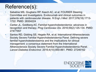 Reference(s):
• Sabatine MS, Giugliano RP, Keech AC, et al; FOURIER Steering
Committee and Investigators. Evolocumab and clinical outcomes in
patients with cardiovascular disease. N Engl J Med. 2017;376(18):1713-
1722. PMID: 28304224
• Cartier JL, Goldberg AC. Familial hypercholesterolemia: advances in
recognition and therapy. Prog Cardiovasc Dis. 2016;59(2):125-134. PMID:
27477957
• Santos RD, Gidding SS, Hegele RA, et al; International Atherosclerosis
Society Severe Familial Hypercholesterolemia Panel. Defining severe
familial hypercholesterolaemia and the implications for clinical
management: a consensus statement from the International
Atherosclerosis Society Severe Familial Hypercholesterolemia Panel.
Lancet Diabetes Endocrinol. 2016;4(10):850-861. PMID: 27246162
 