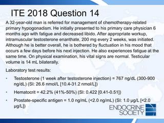 ITE 2018 Question 14
A 32-year-old man is referred for management of chemotherapy-related
primary hypogonadism. He initially presented to his primary care physician 6
months ago with fatigue and decreased libido. After appropriate workup,
intramuscular testosterone enanthate, 200 mg every 2 weeks, was initiated.
Although he is better overall, he is bothered by fluctuation in his mood that
occurs a few days before his next injection. He also experiences fatigue at the
same time. On physical examination, his vital signs are normal. Testicular
volume is 14 mL bilaterally.
Laboratory test results:
• Testosterone (1 week after testosterone injection) = 767 ng/dL (300-900
ng/dL) (SI: 26.6 nmol/L [10.4-31.2 nmol/L])
• Hematocrit = 42.2% (41%-50%) (SI: 0.422 [0.41-0.51])
• Prostate-specific antigen = 1.0 ng/mL (<2.0 ng/mL) (SI: 1.0 µg/L [<2.0
µg/L])
 