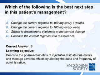 Which of the following is the best next step
in this patient’s management?
A. Change the current regimen to 400 mg every 4 weeks
B. Change the current regimen to 100 mg every week
C. Switch to testosterone cypionate at the current dosage
D. Continue the current regimen with reassurance
Correct Answer: B
Learning objective:
Describe the pharmacokinetics of injectable testosterone esters
and manage adverse effects by altering the dose and frequency of
administration.
 