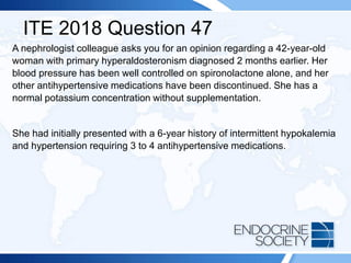 ITE 2018 Question 47
A nephrologist colleague asks you for an opinion regarding a 42-year-old
woman with primary hyperaldosteronism diagnosed 2 months earlier. Her
blood pressure has been well controlled on spironolactone alone, and her
other antihypertensive medications have been discontinued. She has a
normal potassium concentration without supplementation.
She had initially presented with a 6-year history of intermittent hypokalemia
and hypertension requiring 3 to 4 antihypertensive medications.
 