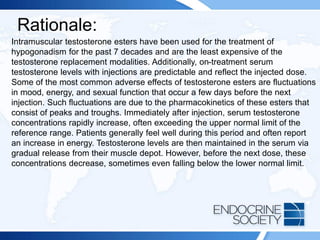 Rationale:
Intramuscular testosterone esters have been used for the treatment of
hypogonadism for the past 7 decades and are the least expensive of the
testosterone replacement modalities. Additionally, on-treatment serum
testosterone levels with injections are predictable and reflect the injected dose.
Some of the most common adverse effects of testosterone esters are fluctuations
in mood, energy, and sexual function that occur a few days before the next
injection. Such fluctuations are due to the pharmacokinetics of these esters that
consist of peaks and troughs. Immediately after injection, serum testosterone
concentrations rapidly increase, often exceeding the upper normal limit of the
reference range. Patients generally feel well during this period and often report
an increase in energy. Testosterone levels are then maintained in the serum via
gradual release from their muscle depot. However, before the next dose, these
concentrations decrease, sometimes even falling below the lower normal limit.
 
