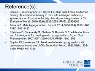 Reference(s):
• Bhasin S, Cunningham GR, Hayes FJ, et al; Task Force, Endocrine
Society. Testosterone therapy in men with androgen deficiency
syndromes: an Endocrine Society clinical practice guideline. J Clin
Endocrinol Metab. 2010;95(6):2536-2559. PMID: 20525905
• Basaria S. Male hypogonadism. Lancet. 2014;383(9924):1250-1263.
PMID: 24119423
• Edelstein D, Sivanandy M, Shahani S, Basaria S. The latest options
and future agents for treating male hypogonadism. Expert Opin
Pharmacother. 2007;8(17):2991-3008. PMID: 18001258
• Snyder PJ, Lawrence DA. Treatment of male hypogonadism with
testosterone enanthate. J Clin Endocrinol Metab. 1980;51(6):1335-
1339. PMID: 6777395
 