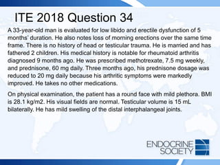 ITE 2018 Question 34
A 33-year-old man is evaluated for low libido and erectile dysfunction of 5
months’ duration. He also notes loss of morning erections over the same time
frame. There is no history of head or testicular trauma. He is married and has
fathered 2 children. His medical history is notable for rheumatoid arthritis
diagnosed 9 months ago. He was prescribed methotrexate, 7.5 mg weekly,
and prednisone, 60 mg daily. Three months ago, his prednisone dosage was
reduced to 20 mg daily because his arthritic symptoms were markedly
improved. He takes no other medications.
On physical examination, the patient has a round face with mild plethora. BMI
is 28.1 kg/m2. His visual fields are normal. Testicular volume is 15 mL
bilaterally. He has mild swelling of the distal interphalangeal joints.
 