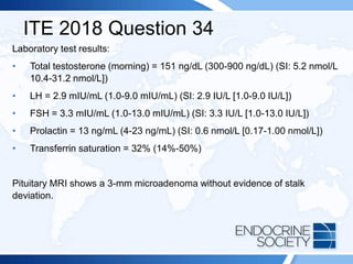 ITE 2018 Question 34
Laboratory test results:
• Total testosterone (morning) = 151 ng/dL (300-900 ng/dL) (SI: 5.2 nmol/L
10.4-31.2 nmol/L])
• LH = 2.9 mIU/mL (1.0-9.0 mIU/mL) (SI: 2.9 IU/L [1.0-9.0 IU/L])
• FSH = 3.3 mIU/mL (1.0-13.0 mIU/mL) (SI: 3.3 IU/L [1.0-13.0 IU/L])
• Prolactin = 13 ng/mL (4-23 ng/mL) (SI: 0.6 nmol/L [0.17-1.00 nmol/L])
• Transferrin saturation = 32% (14%-50%)
Pituitary MRI shows a 3-mm microadenoma without evidence of stalk
deviation.
 