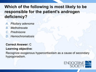 Which of the following is most likely to be
responsible for the patient's androgen
deficiency?
A. Pituitary adenoma
B. Methotrexate
C. Prednisone
D. Hemochromatosis
Correct Answer: C
Learning objective:
Recognize exogenous hypercortisolism as a cause of secondary
hypogonadism.
 