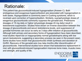 Rationale:
This patient has glucocorticoid-induced hypogonadism (Answer C). Both
endogenous and exogenous hypercortisolism are associated with hypogonadism in
both sexes. Hypogonadism is commonly seen in Cushing syndrome, which is
reversed upon correction of hypercortisolism. Similarly, supraphysiologic doses of
exogenous glucocorticoids commonly suppress the gonadal axis. Prednisone
dosages of 15 mg daily or higher (physiologic dosage ≤5 mg daily) result in
testosterone suppression. Studies have shown an inverse association between the
dosage of glucocorticoids and serum testosterone levels, and suppression of
gonadal hormones can occur as early as 3 days after initiation of glucocorticoids.
Although both primary and secondary forms of hypogonadism have been described,
most studies report low or inappropriately normal gonadotropins along with low
serum testosterone, suggesting a secondary process (as seen in the present case).
Some studies have shown that glucocorticoids inhibit synthesis and secretion of
GnRH. Recovery of the gonadal axis may take months after discontinuation of
glucocorticoids. Interventional studies have shown that testosterone replacement in
men with glucocorticoid-induced hypogonadism improves bone mass, muscle mass
and strength, and quality of life.
 