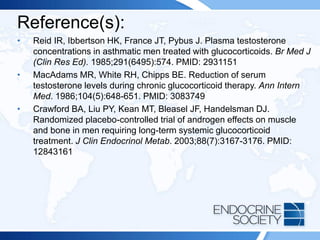 Reference(s):
• Reid IR, Ibbertson HK, France JT, Pybus J. Plasma testosterone
concentrations in asthmatic men treated with glucocorticoids. Br Med J
(Clin Res Ed). 1985;291(6495):574. PMID: 2931151
• MacAdams MR, White RH, Chipps BE. Reduction of serum
testosterone levels during chronic glucocorticoid therapy. Ann Intern
Med. 1986;104(5):648-651. PMID: 3083749
• Crawford BA, Liu PY, Kean MT, Bleasel JF, Handelsman DJ.
Randomized placebo-controlled trial of androgen effects on muscle
and bone in men requiring long-term systemic glucocorticoid
treatment. J Clin Endocrinol Metab. 2003;88(7):3167-3176. PMID:
12843161
 