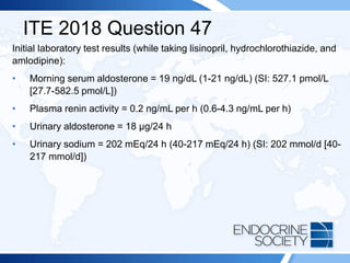 ITE 2018 Question 47
Initial laboratory test results (while taking lisinopril, hydrochlorothiazide, and
amlodipine):
• Morning serum aldosterone = 19 ng/dL (1-21 ng/dL) (SI: 527.1 pmol/L
[27.7-582.5 pmol/L])
• Plasma renin activity = 0.2 ng/mL per h (0.6-4.3 ng/mL per h)
• Urinary aldosterone = 18 µg/24 h
• Urinary sodium = 202 mEq/24 h (40-217 mEq/24 h) (SI: 202 mmol/d [40-
217 mmol/d])
 