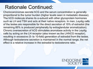 Rationale Continued:
Choriocarcinomas secrete hCG and the serum concentration is generally
proportional to the tumor burden (higher levels seen in metastatic disease).
The hCG molecule shares its α-subunit with other glycoprotein hormones
such as LH and TSH and acts at their native receptors. In men, Leydig cells
of the testes are responsible for the direct secretion of 15% of estradiol (the
remaining 85% is produced peripherally by extraglandular aromatization).
Chronic oversecretion of hCG stimulates aromatase activity in the Leydig
cells by acting on the LH receptor (also known as the LH/hCG receptor),
resulting in excessive (5- to 10-fold) generation of estradiol from the testes.
Although testosterone secretion is maintained in the normal range, the net
effect is a relative increase in the estradiol to testosterone ratio.
 