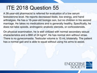 ITE 2018 Question 55
A 36-year-old pharmacist is referred for evaluation of a low serum
testosterone level. He reports decreased libido, low energy, and hand
arthralgias. He has a 16-year-old biologic son, but no children in his second
marriage. He takes no medications and is generally healthy. Specifically, he
does not take opioids, androgenic anabolic steroids, or corticosteroids.
On physical examination, he is well virilized with normal secondary sexual
characteristics and a BMI of 24 kg/m². He has normal skin without striae.
There is no gynecomastia. Testicular volume is 15 mL bilaterally. The patient
has a normal gait and is able to squat without using his arms to assist.
 