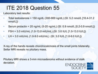 ITE 2018 Question 55
Laboratory test results:
• Total testosterone = 150 ng/dL (300-900 ng/dL) (SI: 5.2 nmol/L [10.4-31.2
nmol/L])
• Serum prolactin = 20 ng/mL (5-20 ng/mL) (SI: 0.9 nmol/L [0.2-0.9 nmol/L])
• FSH = 3.0 mIU/mL (1.0-13.0 mIU/mL) (SI: 3.0 IU/L [1.0-13.0 IU/L])
• LH = 3.0 mIU/mL (1.0-9.0 mIU/mL) (SI: 3.0 IU/L [1.0-9.0 IU/L])
X-ray of the hands reveals chondrocalcinosis of the small joints bilaterally.
Sellar MRI reveals no pituitary mass.
Pituitary MRI shows a 3-mm microadenoma without evidence of stalk
deviation.
 