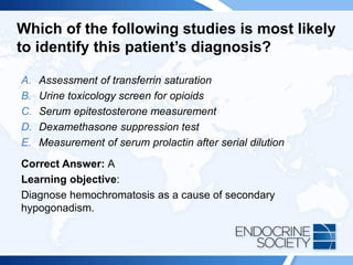 Which of the following studies is most likely
to identify this patient’s diagnosis?
A. Assessment of transferrin saturation
B. Urine toxicology screen for opioids
C. Serum epitestosterone measurement
D. Dexamethasone suppression test
E. Measurement of serum prolactin after serial dilution
Correct Answer: A
Learning objective:
Diagnose hemochromatosis as a cause of secondary
hypogonadism.
 