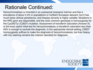 Rationale Continued:
Hemochromatosis is inherited in an autosomal recessive manner and has a
prevalence of about 0.4% in populations of northern European descent, but it has
much lower clinical penetrance, and disease severity is highly variable. Mutations in
the HFE gene are responsible, and the most common genotype is homozygosity for
the Cys282Tyr (C282Y) mutation. Assessment of transferrin saturation (Answer A)
is the most useful initial test for hemochromatosis; a transferrin saturation less than
45% is enough to exclude the diagnosis. In the appropriate clinical setting, C282Y
homozygosity suffices to make the diagnosis of hemochromatosis, but liver biopsy
with iron staining remains the criterion standard for diagnosis.
 