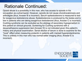 Rationale Continued:
Opioid abuse is a possibility in this man, who has access to opioids in his
occupation as a pharmacist. However, opioids do not cause chondrocalcinosis and
arthralgias (thus, Answer B is incorrect). Serum epitestosterone is measured to test
for exogenous testosterone abuse. Epitestosterone is produced by the testes and is
low in patients who are taking exogenous testosterone (thus, Answer C is incorrect).
Cushing syndrome can be excluded as the etiology of secondary hypogonadism in
this patient on clinical grounds. Screening for Cushing syndrome with a
dexamethasone suppression test (Answer D) is not indicated given this patient’s
history and physical examination. Serial dilution of serum is done to examine for the
“hook” effect when measuring prolactin in patients with marked hyperprolactinemia.
This is unlikely in this man who has normal sellar imaging (thus, Answer E is
incorrect).
 