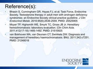 Reference(s):
• Bhasin S, Cunningham GR, Hayes FJ, et al; Task Force, Endocrine
Society. Testosterone therapy in adult men with androgen deficiency
syndromes: an Endocrine Society clinical practice guideline. J Clin
Endocrinol Metab. 2010;95(6):2536-2559. PMID: 20525905
• Moyer TP, Highsmith WE, Smyrk TC, Gross JB Jr. Hereditary
hemochromatosis: laboratory evaluation. Clin Chim Acta.
2011;412(17-18):1485-1492. PMID: 21510925
• van Bokhoven MA, van Deursen CT, Swinkels DW. Diagnosis and
management of hereditary haemochromatosis. BMJ. 2011;342:c7251.
PMID: 21248018
 