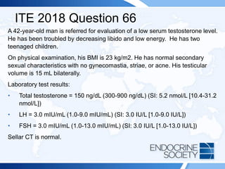 ITE 2018 Question 66
A 42-year-old man is referred for evaluation of a low serum testosterone level.
He has been troubled by decreasing libido and low energy. He has two
teenaged children.
On physical examination, his BMI is 23 kg/m2. He has normal secondary
sexual characteristics with no gynecomastia, striae, or acne. His testicular
volume is 15 mL bilaterally.
Laboratory test results:
• Total testosterone = 150 ng/dL (300-900 ng/dL) (SI: 5.2 nmol/L [10.4-31.2
nmol/L])
• LH = 3.0 mIU/mL (1.0-9.0 mIU/mL) (SI: 3.0 IU/L [1.0-9.0 IU/L])
• FSH = 3.0 mIU/mL (1.0-13.0 mIU/mL) (SI: 3.0 IU/L [1.0-13.0 IU/L])
Sellar CT is normal.
 