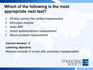 Which of the following is the most
appropriate next test?
A. 24-Hour urinary free cortisol measurement
B. Karyotype analysis
C. Sellar MRI
D. Serum epitestosterone measurement
E. Serum prolactin measurement
Correct Answer: E
Learning objective:
Measure prolactin in a man with secondary hypogonadism.
 